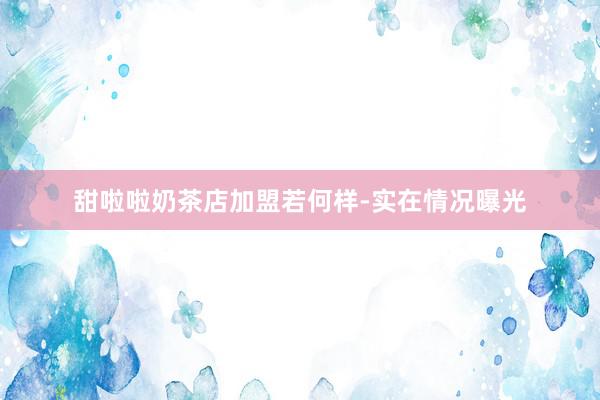 甜啦啦奶茶店加盟若何样-实在情况曝光