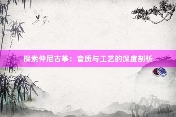 探索仲尼古筝：音质与工艺的深度剖析