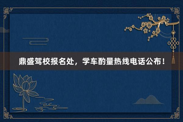 鼎盛驾校报名处，学车酌量热线电话公布！